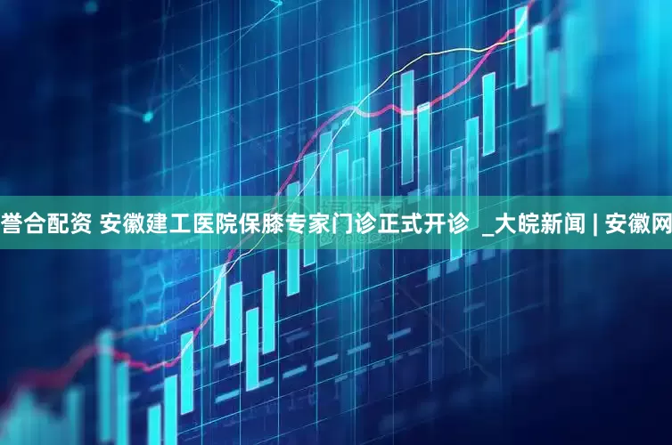 誉合配资 安徽建工医院保膝专家门诊正式开诊  _大皖新闻 | 安徽网