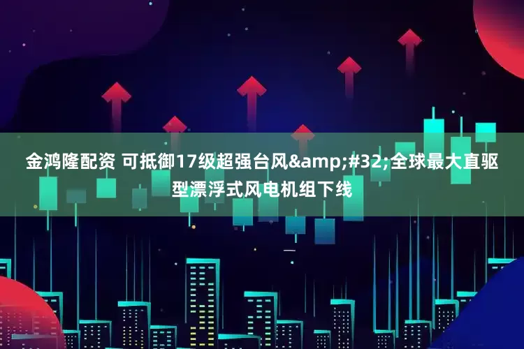 金鸿隆配资 可抵御17级超强台风 全球最大直驱型漂浮式风电机组下线