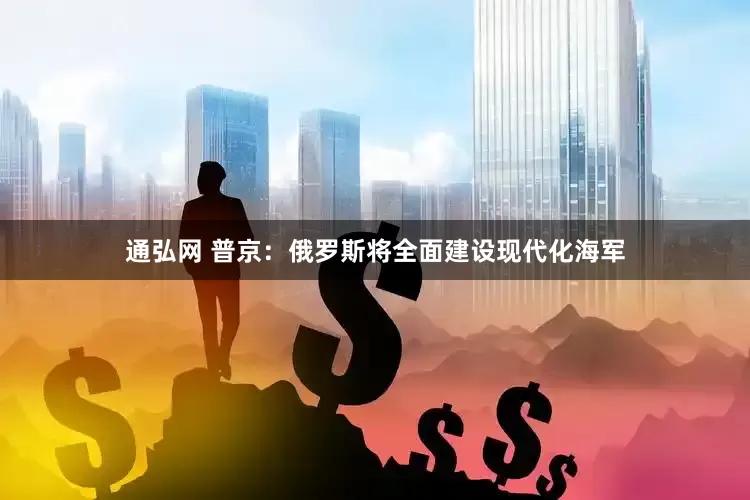 通弘网 普京：俄罗斯将全面建设现代化海军
