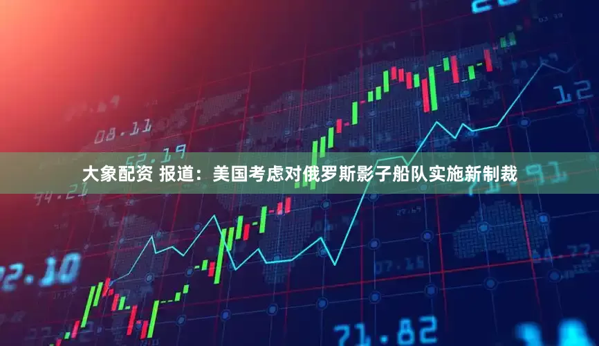 大象配资 报道：美国考虑对俄罗斯影子船队实施新制裁