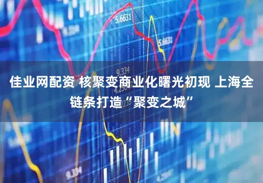 佳业网配资 核聚变商业化曙光初现 上海全链条打造“聚变之城”