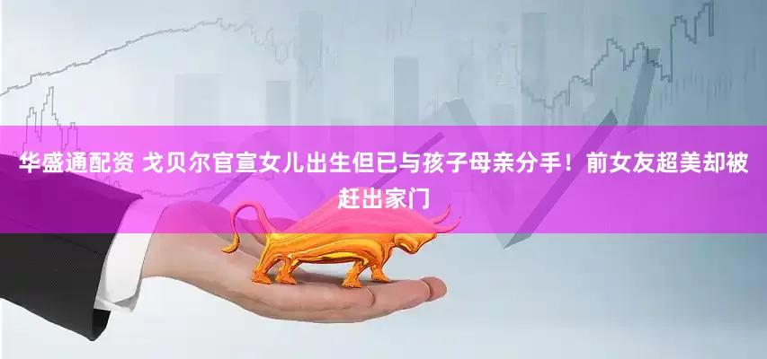 华盛通配资 戈贝尔官宣女儿出生但已与孩子母亲分手！前女友超美却被赶出家门