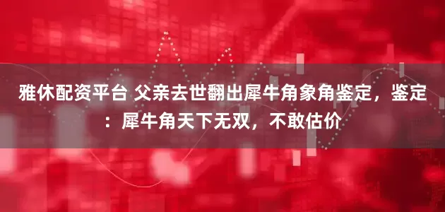雅休配资平台 父亲去世翻出犀牛角象角鉴定，鉴定：犀牛角天下无双，不敢估价