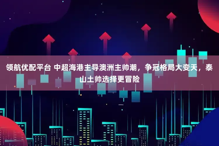 领航优配平台 中超海港主导澳洲主帅潮，争冠格局大变天，泰山土帅选择更冒险