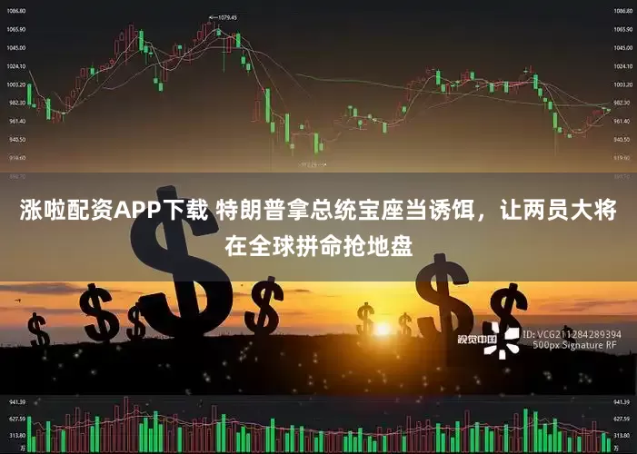 涨啦配资APP下载 特朗普拿总统宝座当诱饵，让两员大将在全球拼命抢地盘