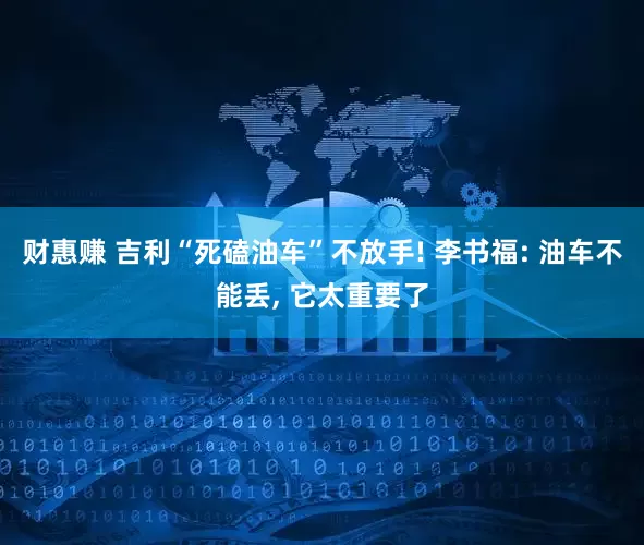财惠赚 吉利“死磕油车”不放手! 李书福: 油车不能丢, 它太重要了