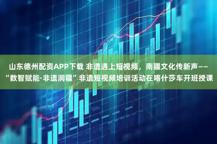山东德州配资APP下载 非遗遇上短视频，南疆文化传新声——“数智赋能·非遗润疆”非遗短视频培训活动在喀什莎车开班授课