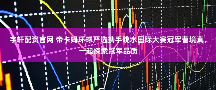 宇轩配资官网 帝卡姆环球严选携手跳水国际大赛冠军曹境真，一起探索冠军品质