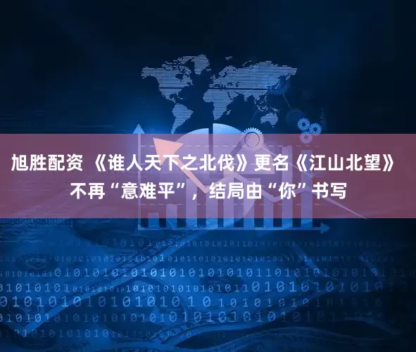 旭胜配资 《谁人天下之北伐》更名《江山北望》 不再“意难平”，结局由“你”书写