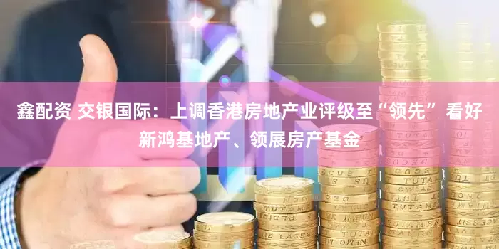 鑫配资 交银国际：上调香港房地产业评级至“领先” 看好新鸿基地产、领展房产基金